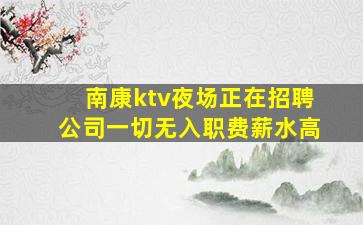 南康ktv夜场正在招聘公司一切无入职费薪水高